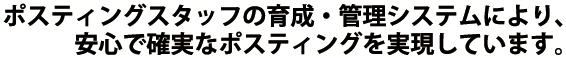 ポスティングスタッフの育成・管理システムにより、安心で確実なポスティングを実現しています。